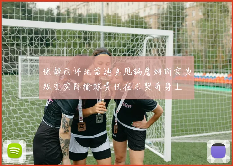 徐静雨评论雷迪克甩锅詹姆斯实为叛变实际输球责任在东契奇身上
