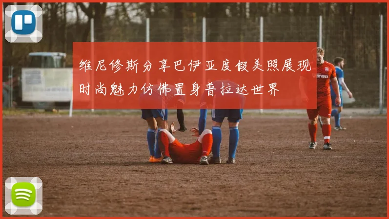 维尼修斯分享巴伊亚度假美照展现时尚魅力仿佛置身普拉达世界