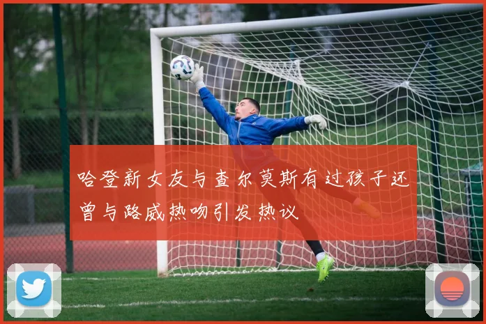 哈登新女友与查尔莫斯有过孩子还曾与路威热吻引发热议