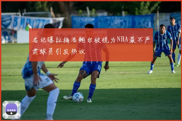 名记曝拉梅洛鲍尔被视为NBA最不严肃球员引发热议