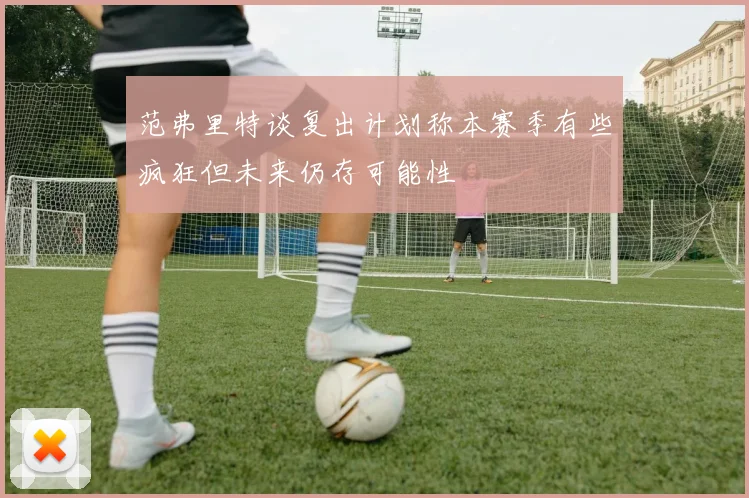 范弗里特谈复出计划称本赛季有些疯狂但未来仍存可能性