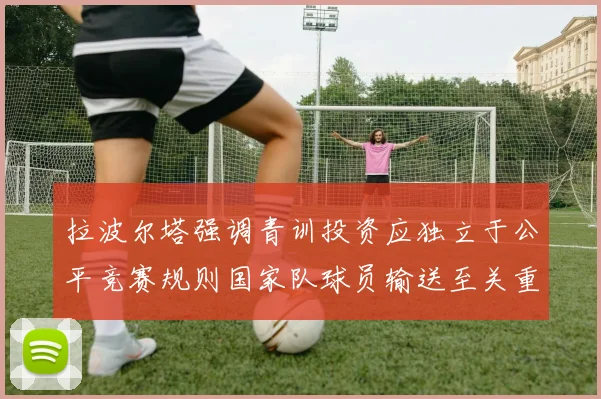 拉波尔塔强调青训投资应独立于公平竞赛规则国家队球员输送至关重要
