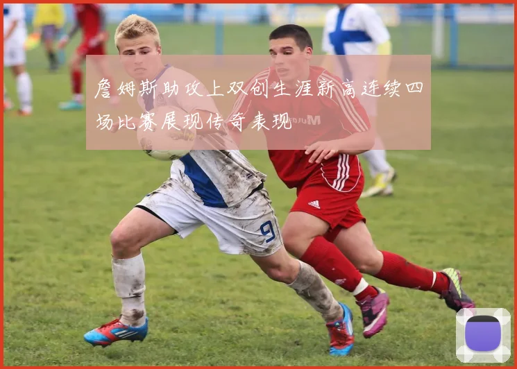 詹姆斯助攻上双创生涯新高连续四场比赛展现传奇表现