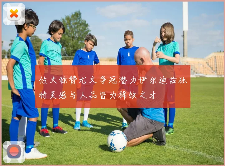 佐夫称赞尤文争冠潜力伊尔迪兹独特灵感与人品皆为稀缺之才