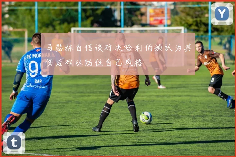 马瑟林自信谈对决哈利伯顿认为其伤后难以防住自己风格