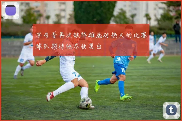 字母哥再次缺阵雄鹿对热火的比赛球队期待他尽快复出