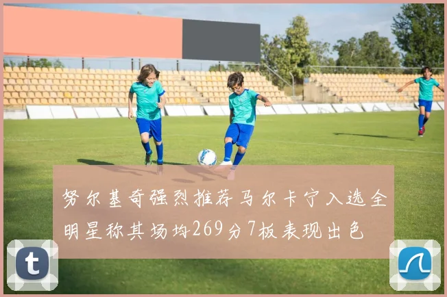 努尔基奇强烈推荐马尔卡宁入选全明星称其场均269分7板表现出色