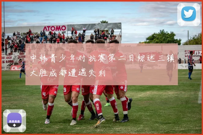 中韩青少年对抗赛第二日综述三镇大胜成都遭遇失利
