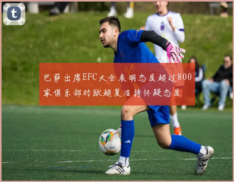 巴萨出席EFC大会表明态度超过800家俱乐部对欧超复活持怀疑态度