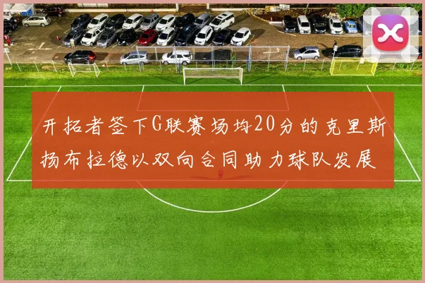 开拓者签下G联赛场均20分的克里斯扬布拉德以双向合同助力球队发展