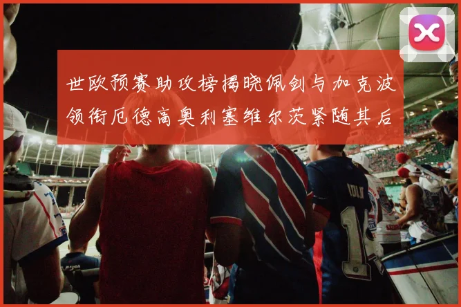 世欧预赛助攻榜揭晓佩剑与加克波领衔厄德高奥利塞维尔茨紧随其后