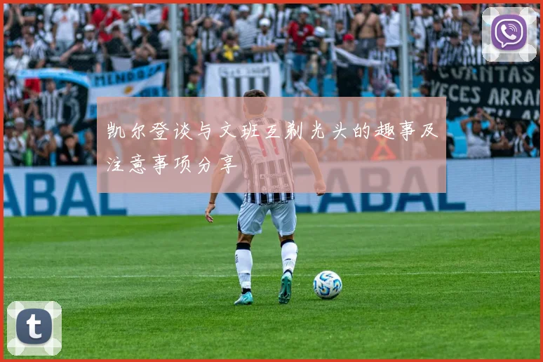 凯尔登谈与文班互剃光头的趣事及注意事项分享