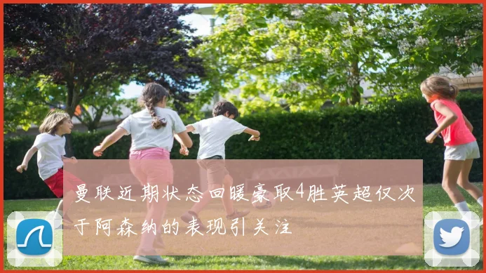 曼联近期状态回暖豪取4胜英超仅次于阿森纳的表现引关注