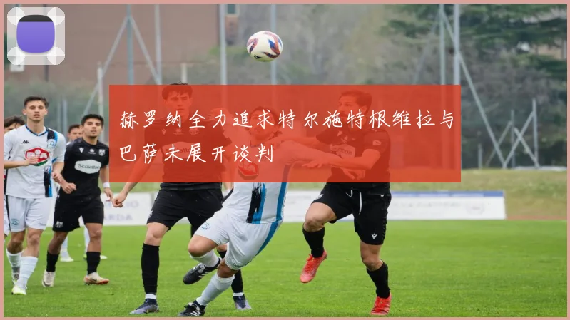 赫罗纳全力追求特尔施特根维拉与巴萨未展开谈判