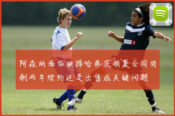 阿森纳面临抉择哈弗茨明夏合同将剩两年续约还是出售成关键问题