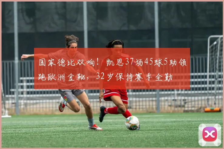 国家德比双响！凯恩37场45球5助领跑欧洲金靴，32岁保持赛季全勤