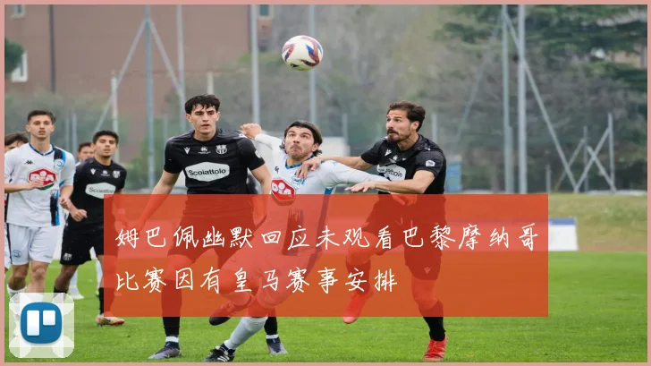 姆巴佩幽默回应未观看巴黎摩纳哥比赛因有皇马赛事安排