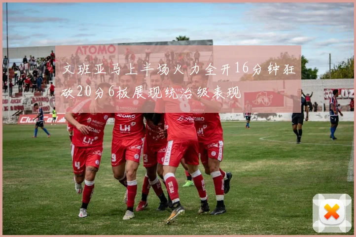 文班亚马上半场火力全开16分钟狂砍20分6板展现统治级表现