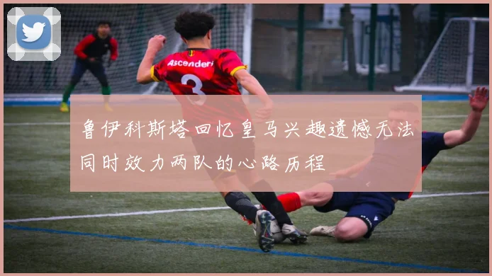 鲁伊科斯塔回忆皇马兴趣遗憾无法同时效力两队的心路历程
