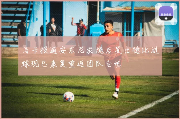 马卡报道安东尼发烧后复出德比进球现已康复重返团队合练