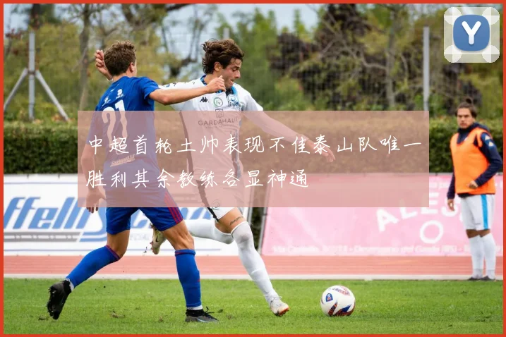 中超首轮土帅表现不佳泰山队唯一胜利其余教练各显神通