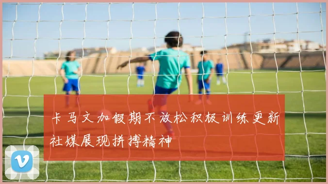 卡马文加假期不放松积极训练更新社媒展现拼搏精神