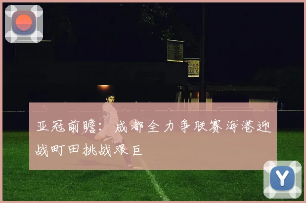 亚冠前瞻：成都全力争联赛海港迎战町田挑战艰巨