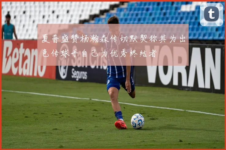 夏普盛赞杨瀚森传切默契称其为出色传球手自己为优秀终结者