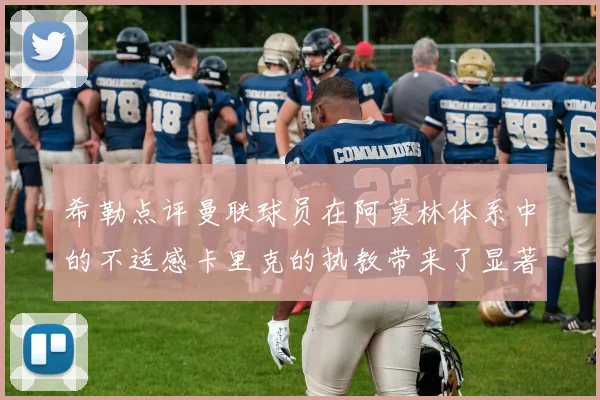 希勒点评曼联球员在阿莫林体系中的不适感卡里克的执教带来了显著变化
