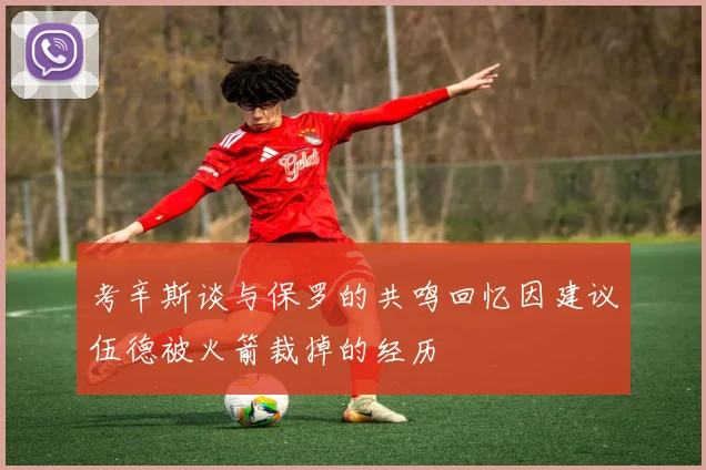 考辛斯谈与保罗的共鸣回忆因建议伍德被火箭裁掉的经历