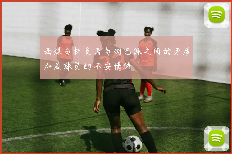 西媒分析皇马与姆巴佩之间的矛盾加剧球员的不安情绪
