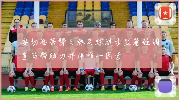 安切洛蒂赞日韩足球进步显著强调皇马帮助力并非唯一因素