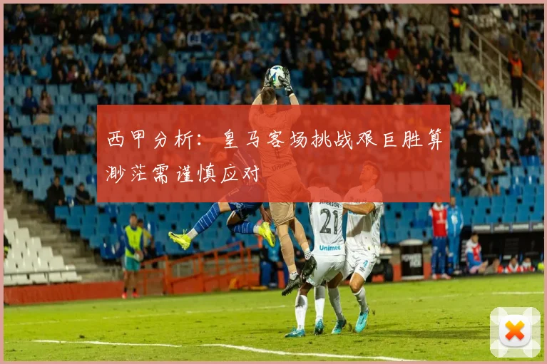 西甲分析：皇马客场挑战艰巨胜算渺茫需谨慎应对