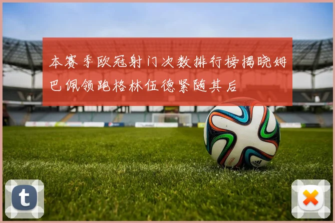 本赛季欧冠射门次数排行榜揭晓姆巴佩领跑格林伍德紧随其后