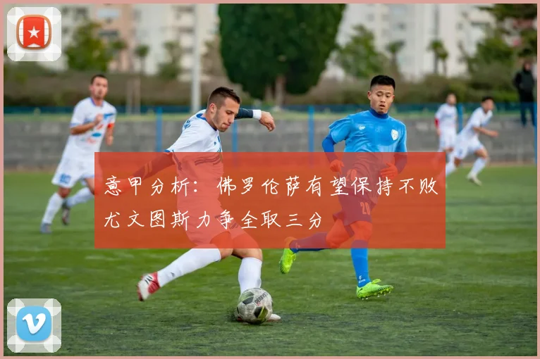 意甲分析：佛罗伦萨有望保持不败尤文图斯力争全取三分