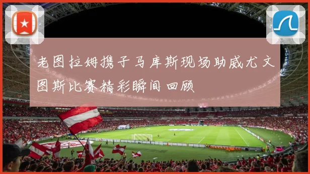 老图拉姆携子马库斯现场助威尤文图斯比赛精彩瞬间回顾
