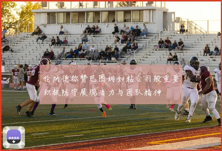伦纳德称赞巴图姆如粘合剂般重要积极防守展现活力与团队精神